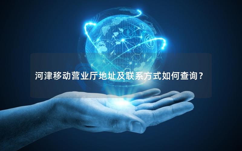 河津移动营业厅地址及联系方式如何查询？