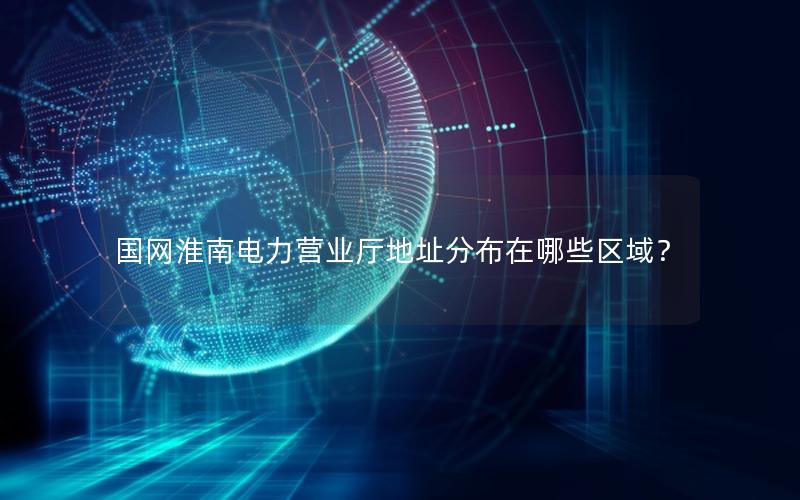 国网淮南电力营业厅地址分布在哪些区域？