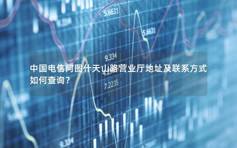 中国电信阿图什天山路营业厅地址及联系方式如何查询？