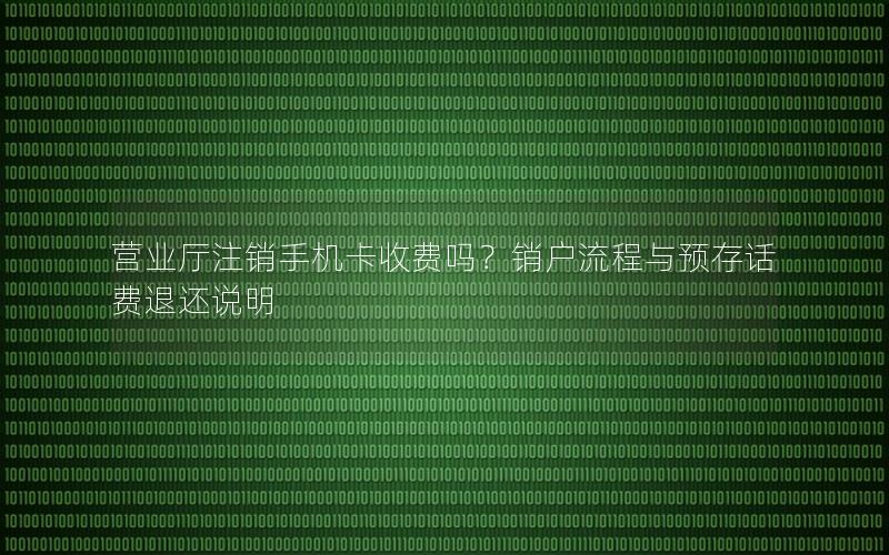 营业厅注销手机卡收费吗？销户流程与预存话费退还说明