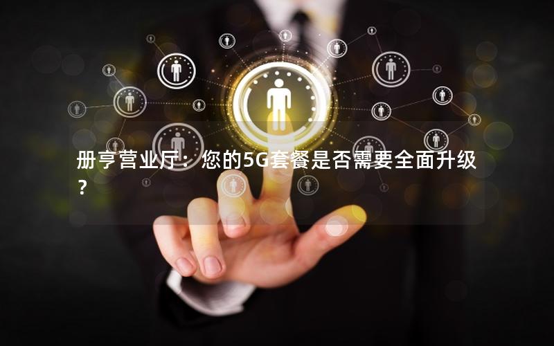 册亨营业厅：您的5G套餐是否需要全面升级？