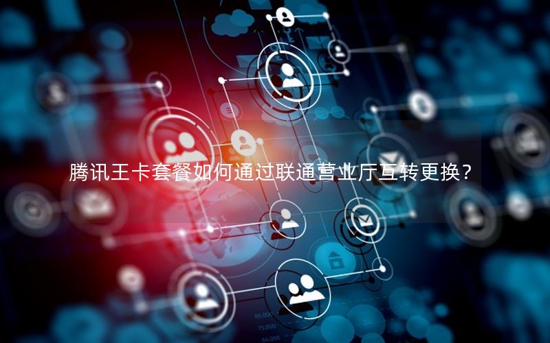 腾讯王卡套餐如何通过联通营业厅互转更换？