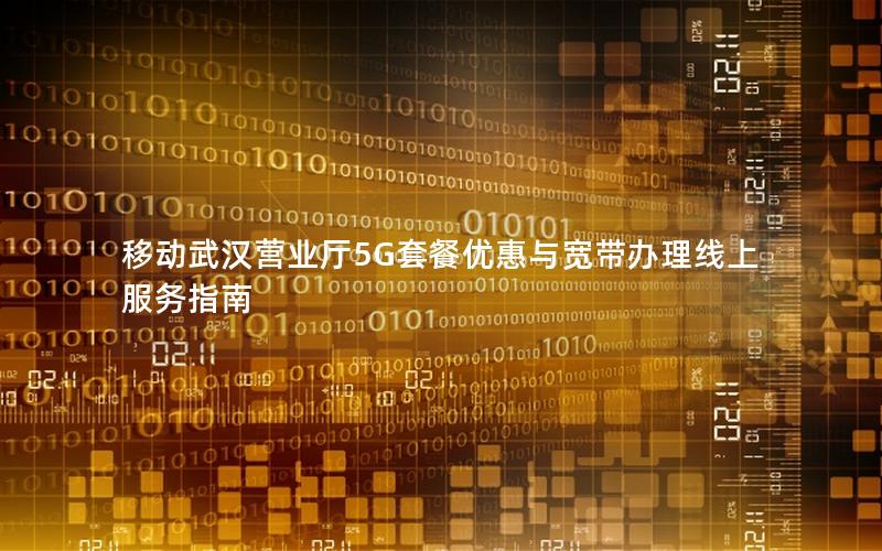 移动武汉营业厅5G套餐优惠与宽带办理线上服务指南
