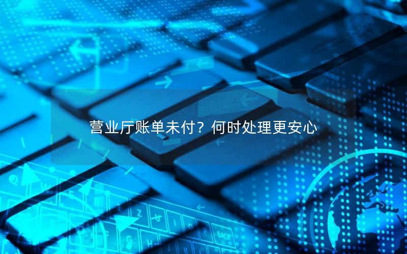 营业厅账单未付？何时处理更安心