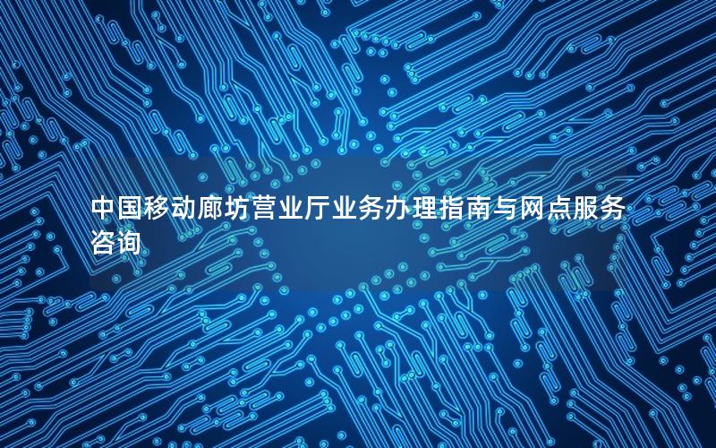 中国移动廊坊营业厅业务办理指南与网点服务咨询