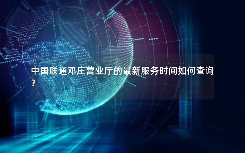 中国联通邓庄营业厅的最新服务时间如何查询？