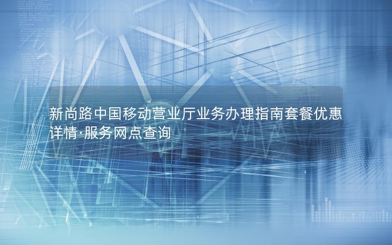新尚路中国移动营业厅业务办理指南套餐优惠详情·服务网点查询