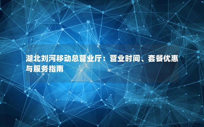 湖北刘河移动总营业厅：营业时间、套餐优惠与服务指南