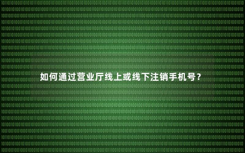 如何通过营业厅线上或线下注销手机号？
