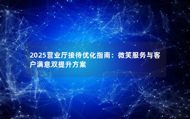 2025营业厅接待优化指南：微笑服务与客户满意双提升方案
