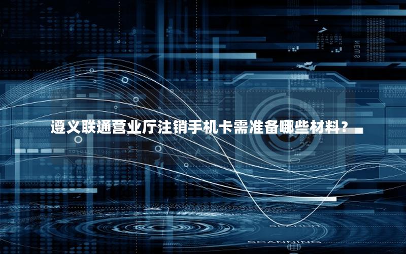 遵义联通营业厅注销手机卡需准备哪些材料？