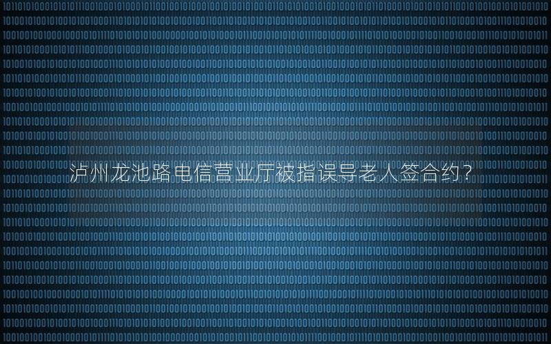 泸州龙池路电信营业厅被指误导老人签合约？