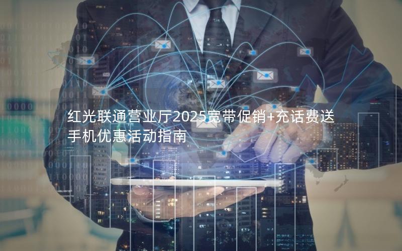 红光联通营业厅2025宽带促销+充话费送手机优惠活动指南