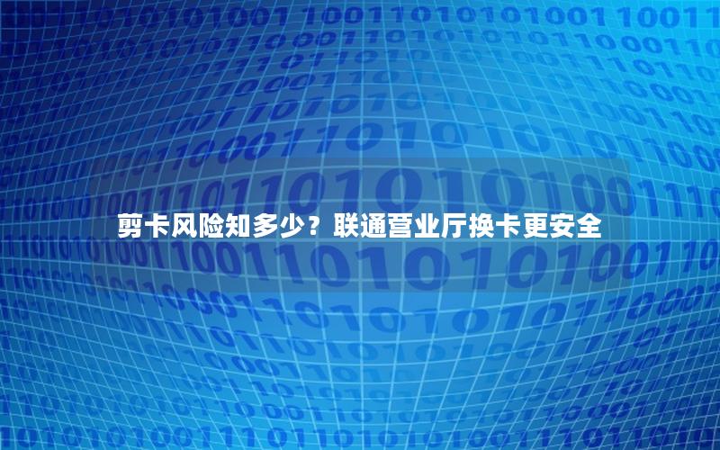 剪卡风险知多少？联通营业厅换卡更安全