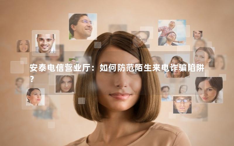 安泰电信营业厅：如何防范陌生来电诈骗陷阱？