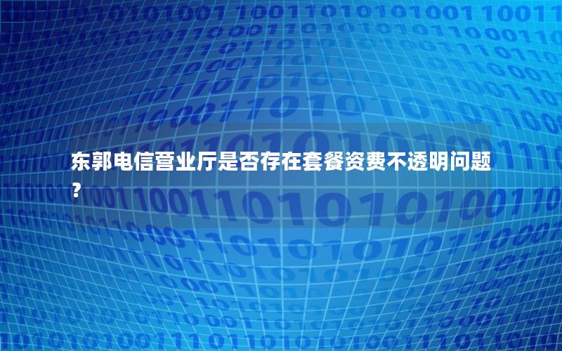 东郭电信营业厅是否存在套餐资费不透明问题？