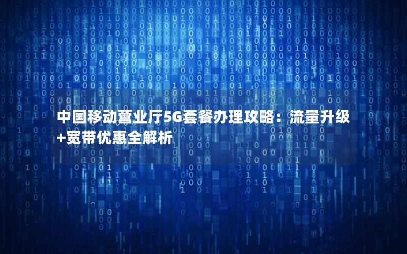 中国移动营业厅5G套餐办理攻略：流量升级+宽带优惠全解析