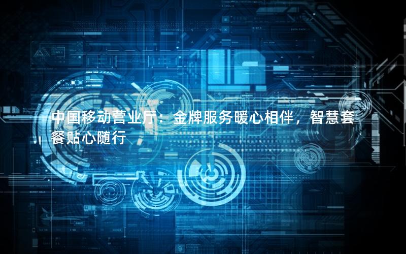 中国移动营业厅：金牌服务暖心相伴，智慧套餐贴心随行