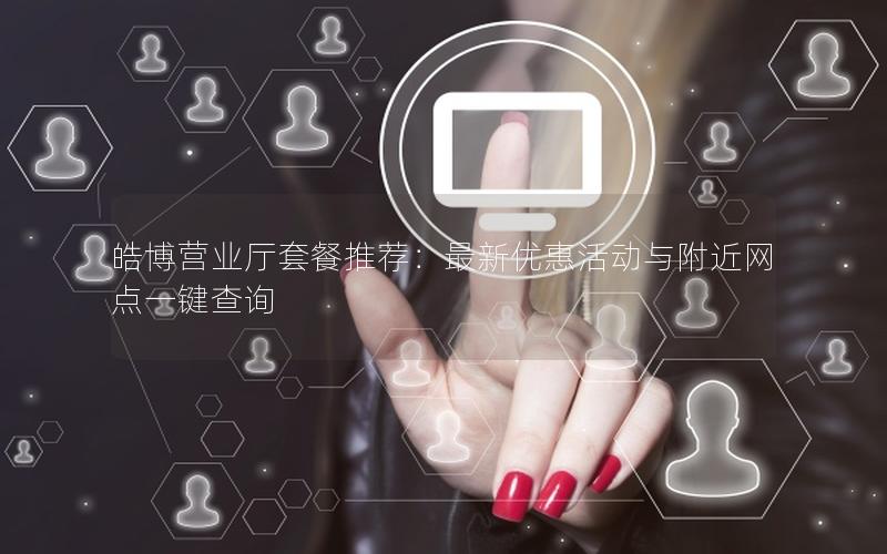 皓博营业厅套餐推荐：最新优惠活动与附近网点一键查询