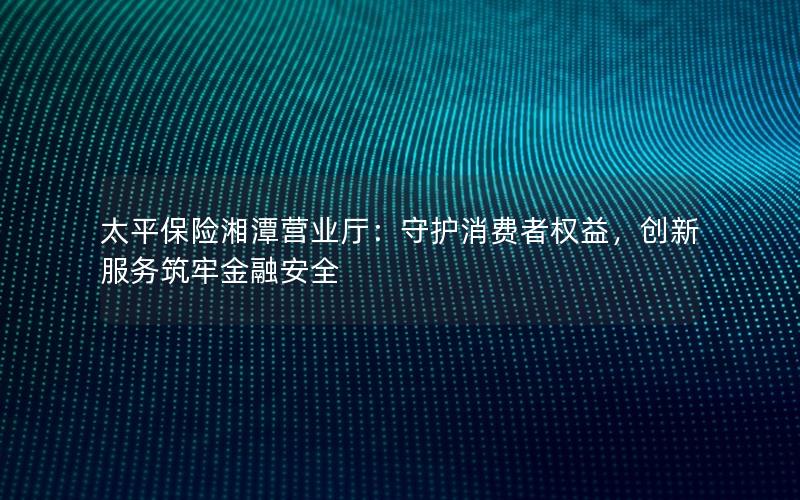 太平保险湘潭营业厅：守护消费者权益，创新服务筑牢金融安全