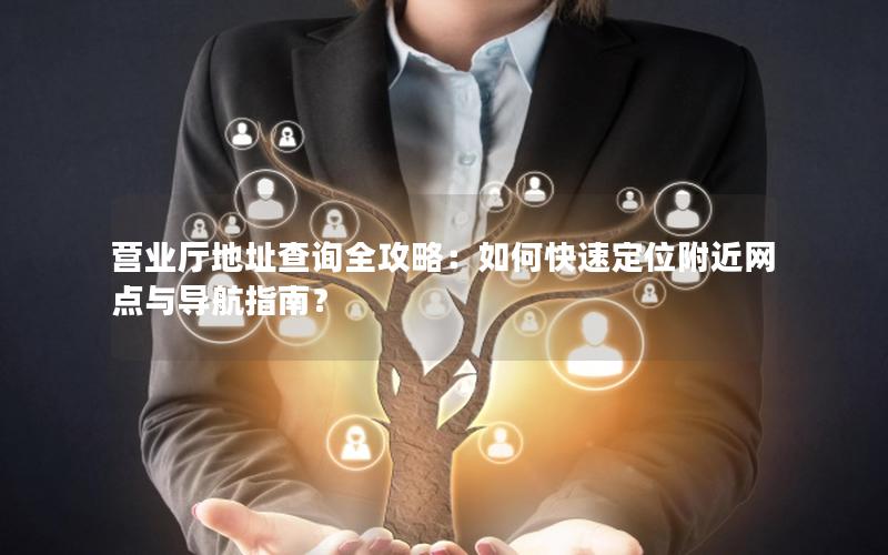 营业厅地址查询全攻略：如何快速定位附近网点与导航指南？