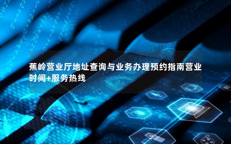 蕉岭营业厅地址查询与业务办理预约指南营业时间+服务热线