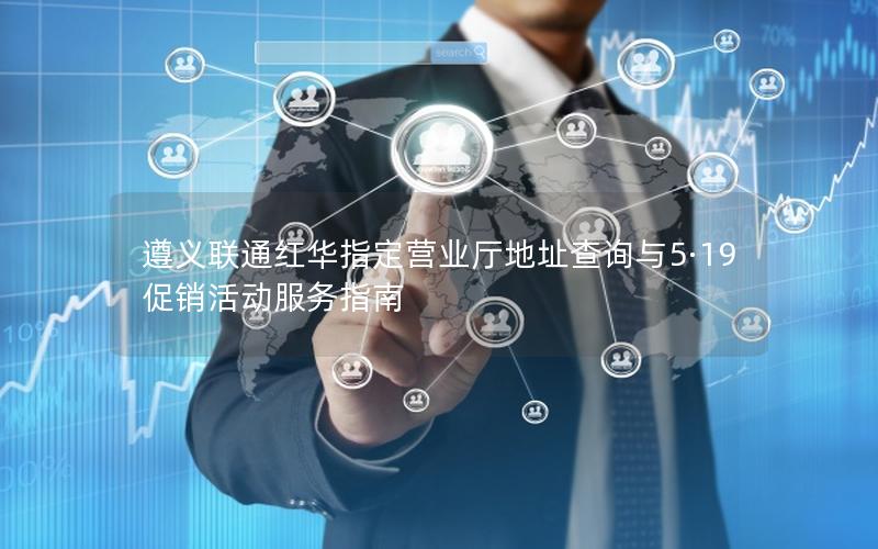 遵义联通红华指定营业厅地址查询与5·19促销活动服务指南