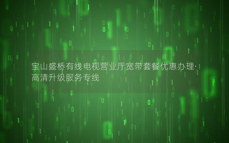 宝山盛桥有线电视营业厅宽带套餐优惠办理·高清升级服务专线