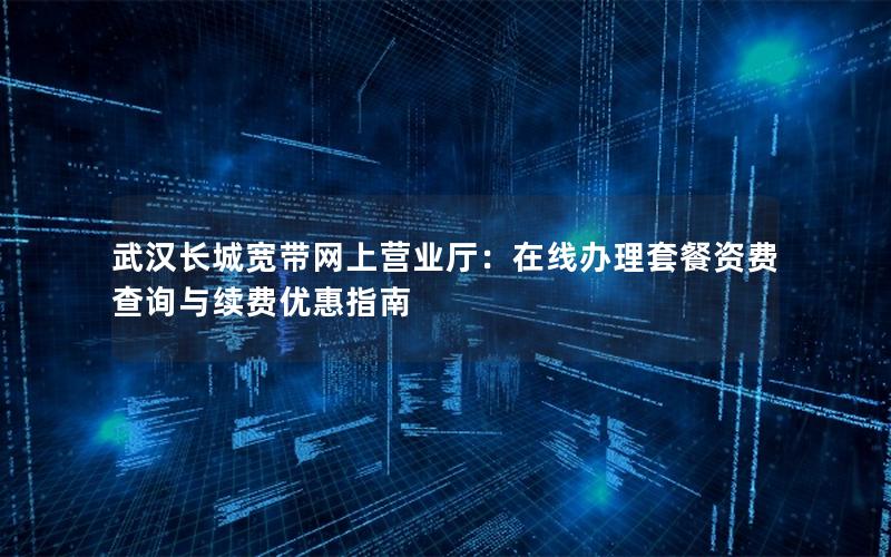 武汉长城宽带网上营业厅：在线办理套餐资费查询与续费优惠指南