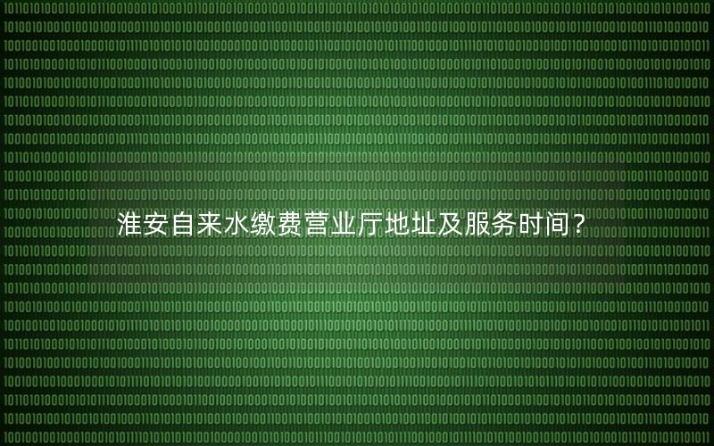 淮安自来水缴费营业厅地址及服务时间？