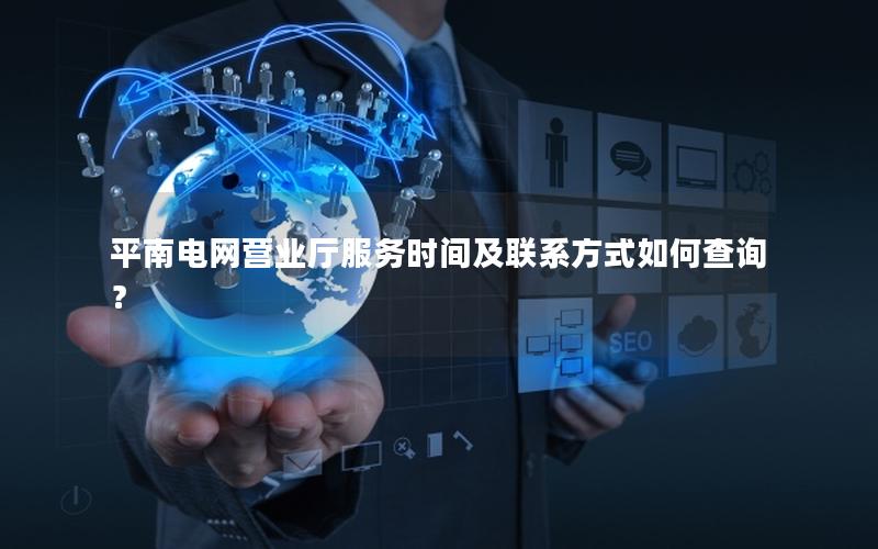 平南电网营业厅服务时间及联系方式如何查询？