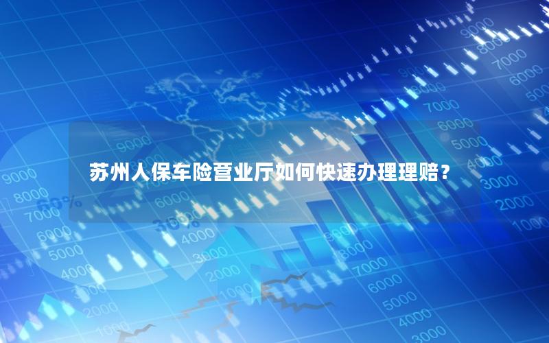 苏州人保车险营业厅如何快速办理理赔？