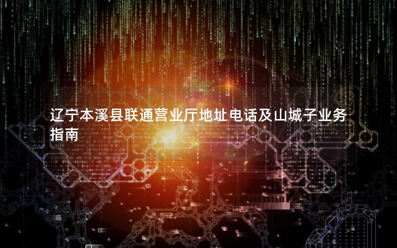 辽宁本溪县联通营业厅地址电话及山城子业务指南