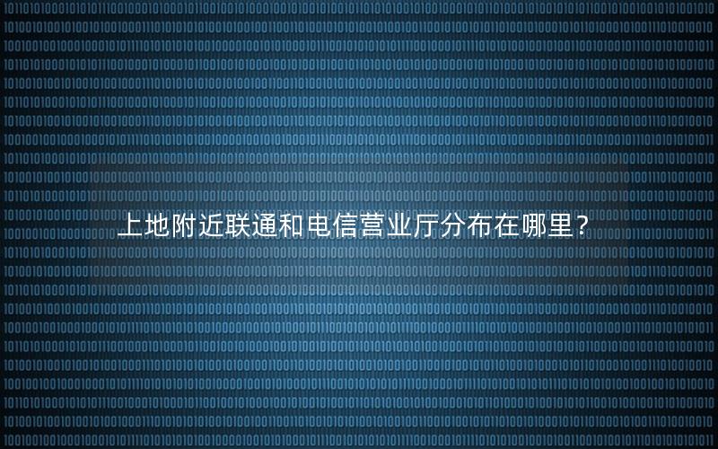 上地附近联通和电信营业厅分布在哪里？