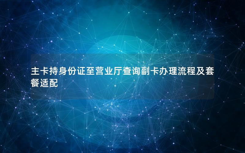 主卡持身份证至营业厅查询副卡办理流程及套餐适配