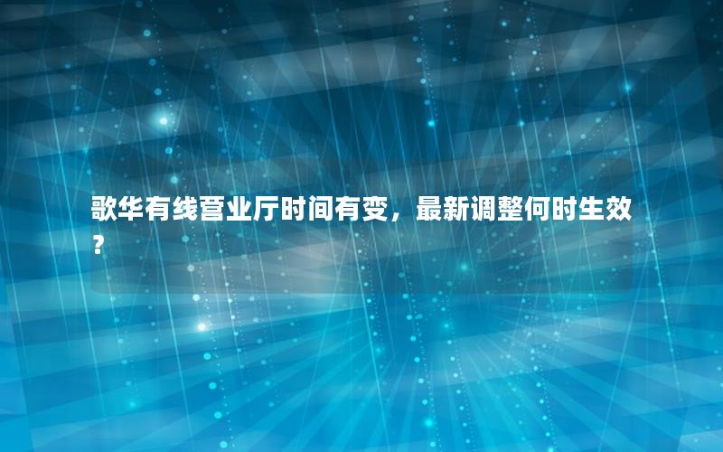 歌华有线营业厅时间有变，最新调整何时生效？