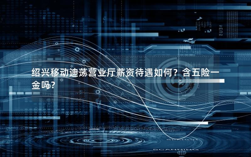 绍兴移动迪荡营业厅薪资待遇如何？含五险一金吗？