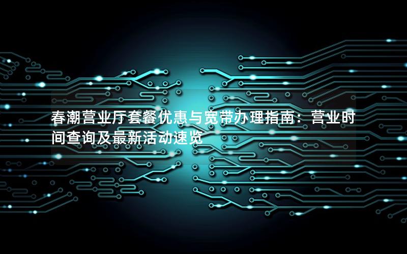春潮营业厅套餐优惠与宽带办理指南：营业时间查询及最新活动速览