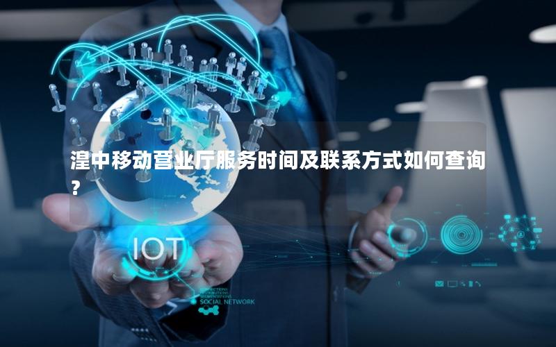 湟中移动营业厅服务时间及联系方式如何查询？