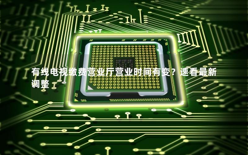 有线电视缴费营业厅营业时间有变？速看最新调整