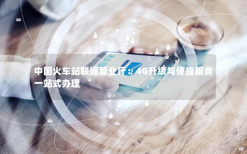 中国火车站联通营业厅：4G升级与便捷服务一站式办理