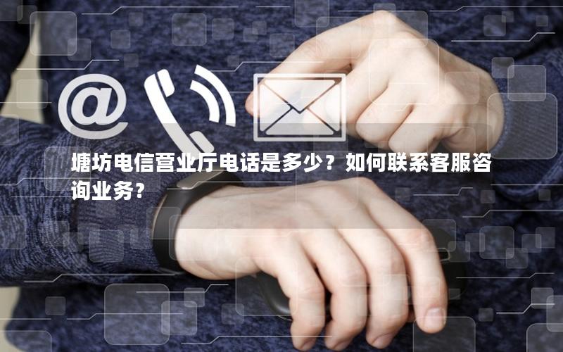 塘坊电信营业厅电话是多少？如何联系客服咨询业务？