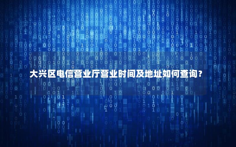 大兴区电信营业厅营业时间及地址如何查询？