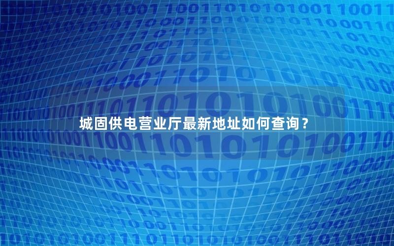 城固供电营业厅最新地址如何查询？