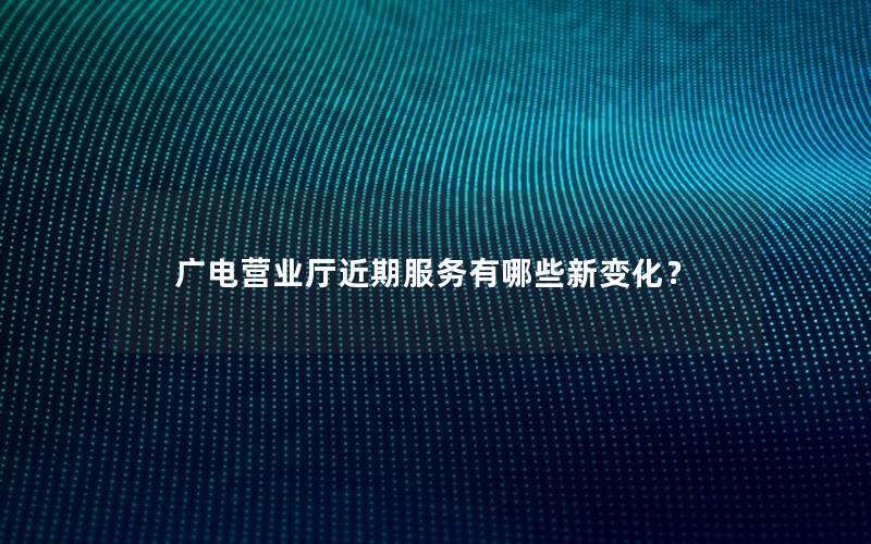 广电营业厅近期服务有哪些新变化？