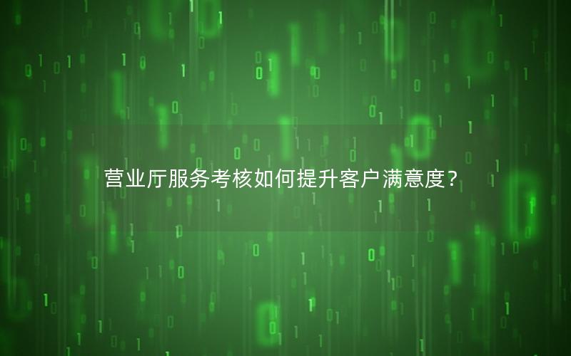营业厅服务考核如何提升客户满意度？