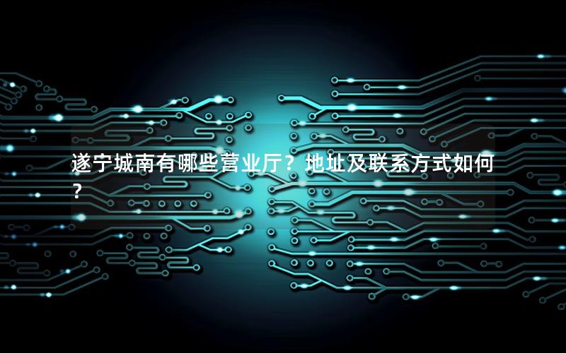 遂宁城南有哪些营业厅？地址及联系方式如何？