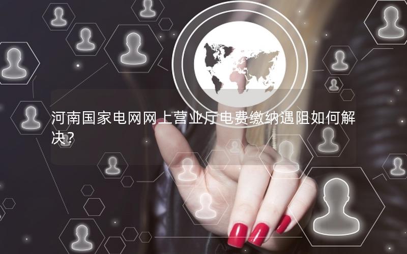 河南国家电网网上营业厅电费缴纳遇阻如何解决？