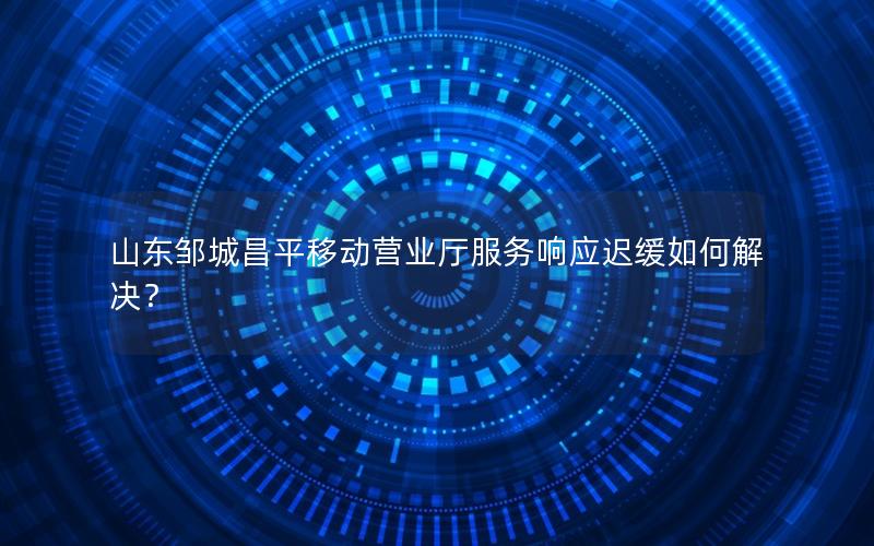 山东邹城昌平移动营业厅服务响应迟缓如何解决？