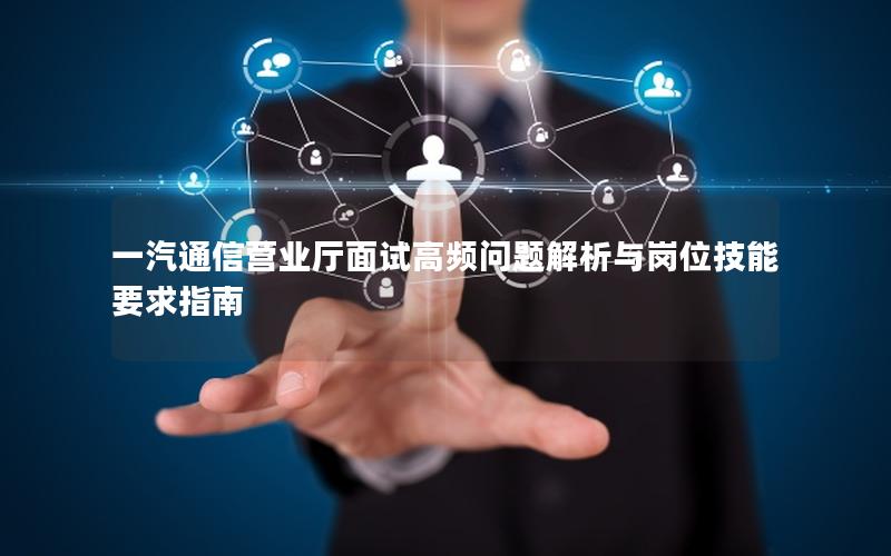 一汽通信营业厅面试高频问题解析与岗位技能要求指南
